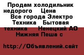 Продам холодильник недорого. › Цена ­ 15 000 - Все города Электро-Техника » Бытовая техника   . Ненецкий АО,Нижняя Пеша с.